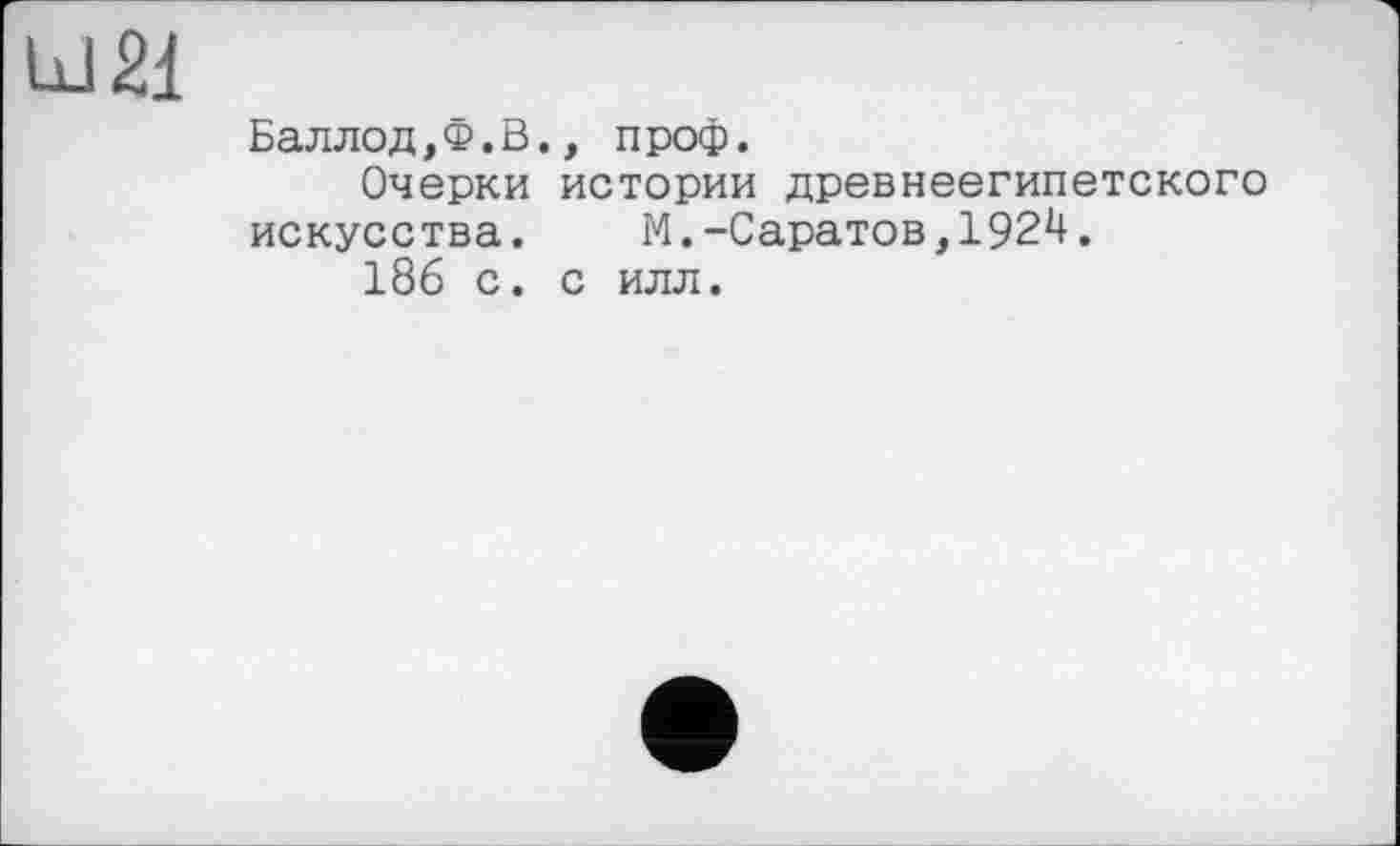 ﻿Ш2І
Баллод,Ф.В., проф.
Очерки истории древнеегипетского искусства. М.-Саратов,1924.
186 с. с илл.